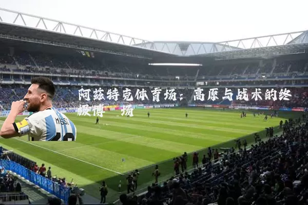 阿兹特克体育场：高原与战术的终极博弈场